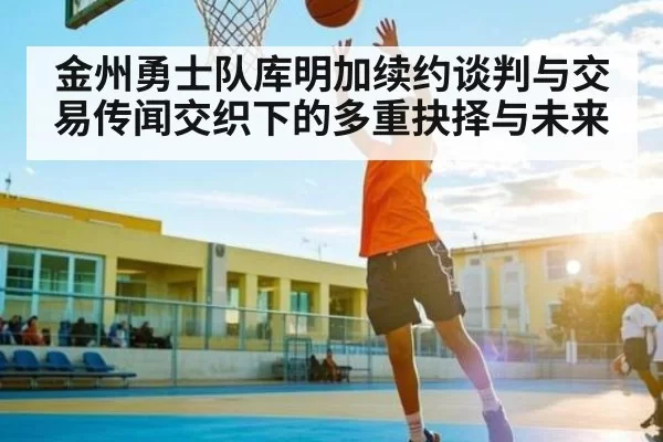 金州勇士队库明加续约谈判与交易传闻交织下的多重抉择与未来